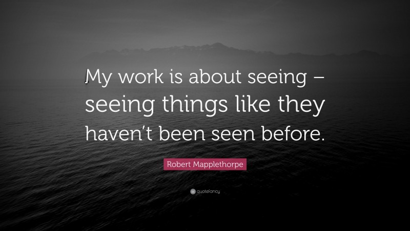 Robert Mapplethorpe Quote: “My work is about seeing – seeing things like they haven’t been seen before.”