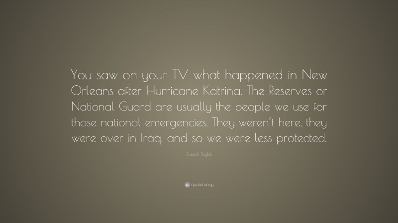 Joseph Stiglitz Quote: “You saw on your TV what happened in New Orleans after Hurricane Katrina. The Reserves or National Guard are usually the people we use for those national emergencies. They weren’t here, they were over in Iraq, and so we were less protected.”