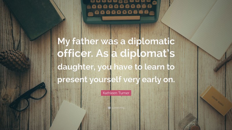 Kathleen Turner Quote: “My father was a diplomatic officer. As a diplomat’s daughter, you have to learn to present yourself very early on.”