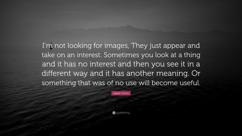 Jasper Johns Quote: “I’m not looking for images, They just appear and take on an interest. Sometimes you look at a thing and it has no interest and then you see it in a different way and it has another meaning. Or something that was of no use will become useful.”