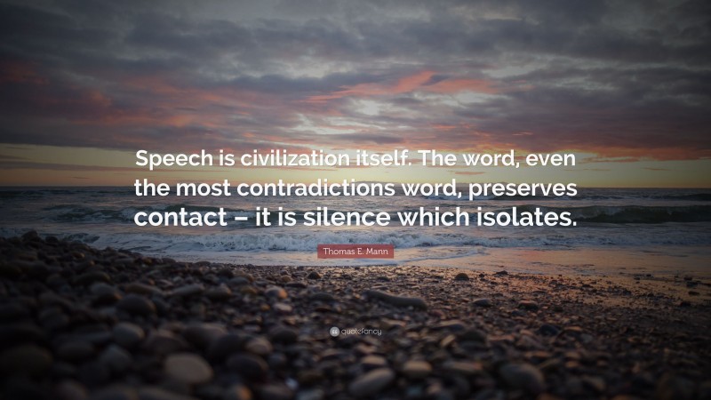 Thomas E. Mann Quote: “Speech is civilization itself. The word, even the most contradictions word, preserves contact – it is silence which isolates.”