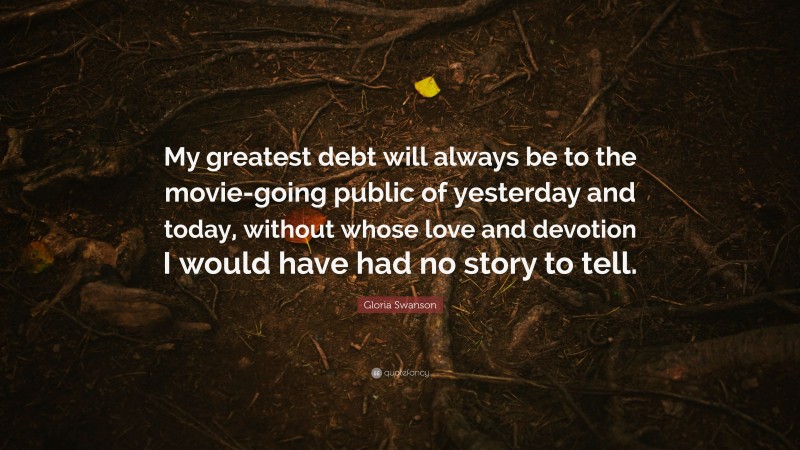 Gloria Swanson Quote: “My greatest debt will always be to the movie-going public of yesterday and today, without whose love and devotion I would have had no story to tell.”