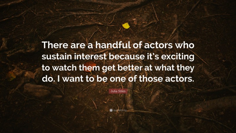 Julia Stiles Quote: “There are a handful of actors who sustain interest because it’s exciting to watch them get better at what they do. I want to be one of those actors.”
