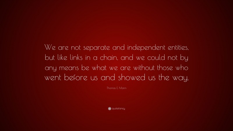 Thomas E. Mann Quote: “We are not separate and independent entities, but like links in a chain, and we could not by any means be what we are without those who went before us and showed us the way.”