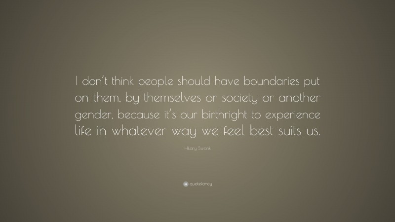 Hilary Swank Quote: “I don’t think people should have boundaries put on them, by themselves or society or another gender, because it’s our birthright to experience life in whatever way we feel best suits us.”