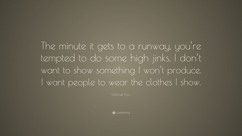 Michael Kors Quote: “The minute it gets to a runway, you’re tempted to do some high jinks. I don’t want to show something I won’t produce. I want people to wear the clothes I show.”
