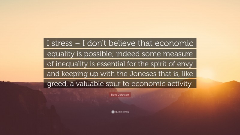 Boris Johnson Quote: “I stress – I don’t believe that economic equality is possible; indeed some measure of inequality is essential for the spirit of envy and keeping up with the Joneses that is, like greed, a valuable spur to economic activity.”
