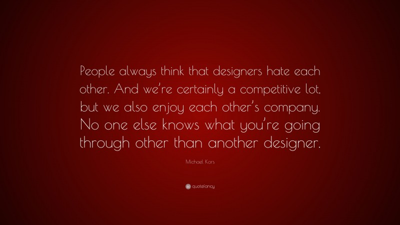 Michael Kors Quote: “People always think that designers hate each other. And we’re certainly a competitive lot, but we also enjoy each other’s company. No one else knows what you’re going through other than another designer.”