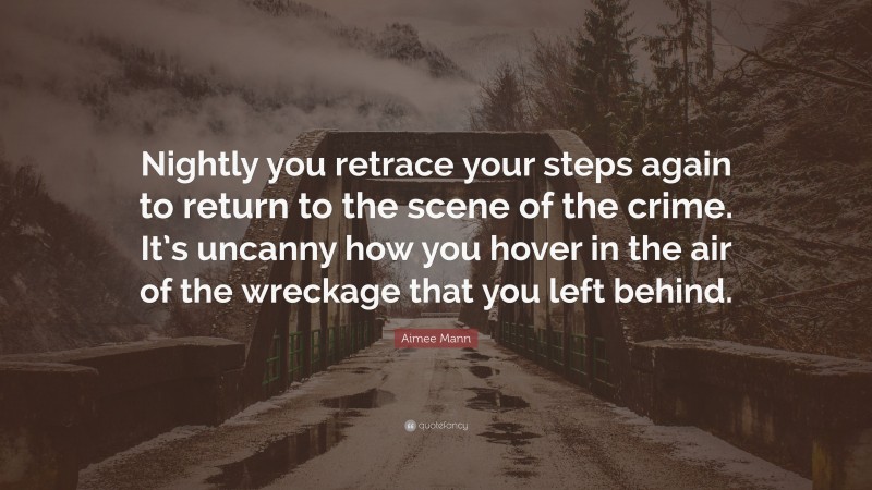 Aimee Mann Quote: “Nightly you retrace your steps again to return to the scene of the crime. It’s uncanny how you hover in the air of the wreckage that you left behind.”
