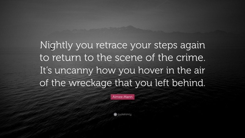 Aimee Mann Quote: “Nightly you retrace your steps again to return to the scene of the crime. It’s uncanny how you hover in the air of the wreckage that you left behind.”
