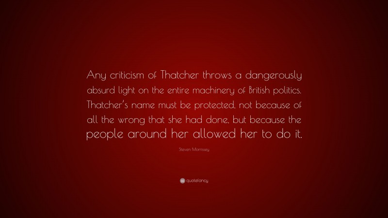 Steven Morrissey Quote: “Any criticism of Thatcher throws a dangerously absurd light on the entire machinery of British politics. Thatcher’s name must be protected, not because of all the wrong that she had done, but because the people around her allowed her to do it.”