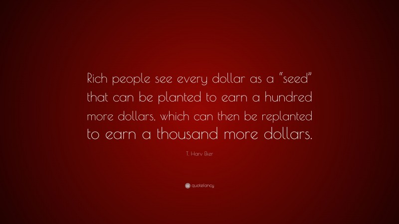 T. Harv Eker Quote: “Rich people see every dollar as a “seed” that can be planted to earn a hundred more dollars, which can then be replanted to earn a thousand more dollars.”
