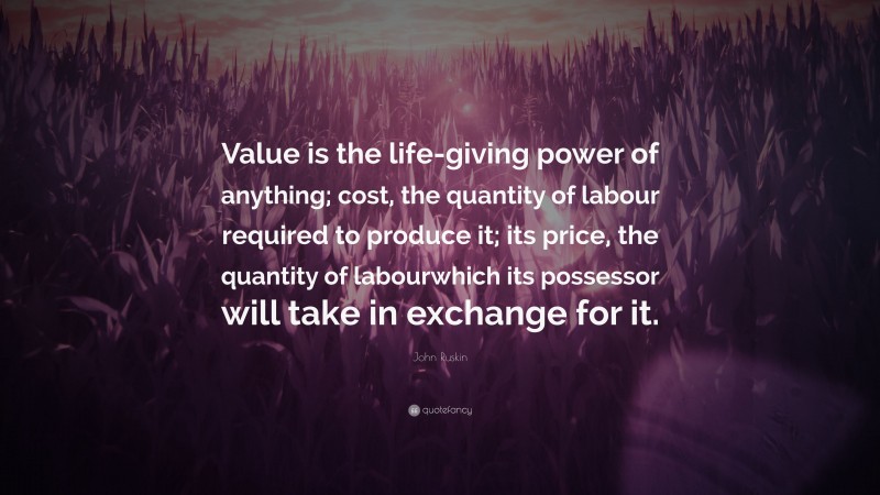 John Ruskin Quote: “Value is the life-giving power of anything; cost, the quantity of labour required to produce it; its price, the quantity of labourwhich its possessor will take in exchange for it.”