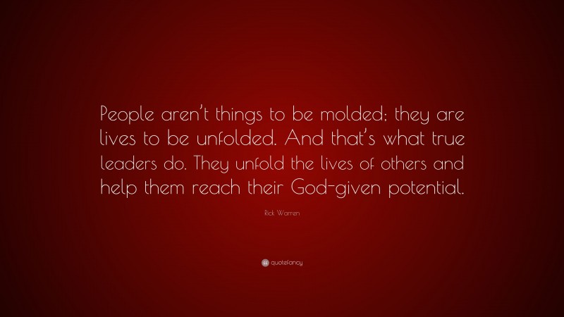 Rick Warren Quote: “People aren’t things to be molded; they are lives to be unfolded. And that’s what true leaders do. They unfold the lives of others and help them reach their God-given potential.”