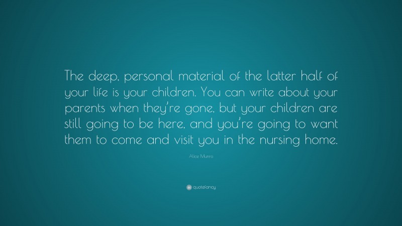 Alice Munro Quote: “The deep, personal material of the latter half of your life is your children. You can write about your parents when they’re gone, but your children are still going to be here, and you’re going to want them to come and visit you in the nursing home.”