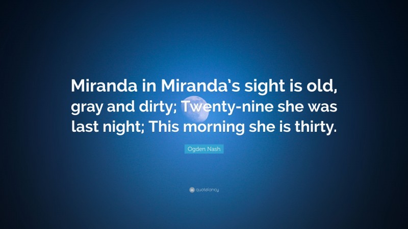 Ogden Nash Quote: “Miranda in Miranda’s sight is old, gray and dirty; Twenty-nine she was last night; This morning she is thirty.”