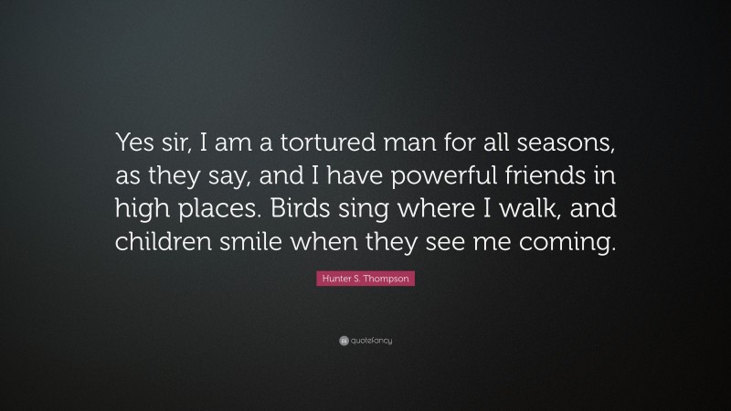Hunter S. Thompson Quote: “Yes sir, I am a tortured man for all seasons, as they say, and I have powerful friends in high places. Birds sing where I walk, and children smile when they see me coming.”