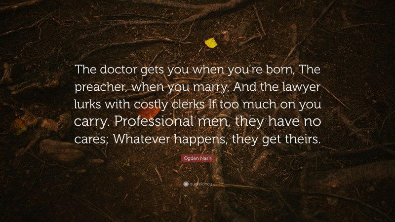 Ogden Nash Quote: “The doctor gets you when you’re born, The preacher, when you marry, And the lawyer lurks with costly clerks If too much on you carry. Professional men, they have no cares; Whatever happens, they get theirs.”