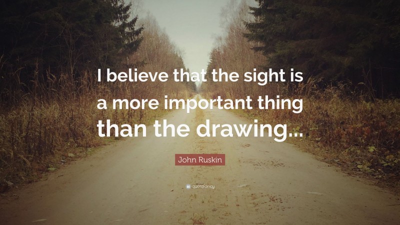John Ruskin Quote: “I believe that the sight is a more important thing than the drawing...”