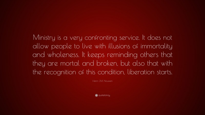 Henri J.M. Nouwen Quote: “Ministry is a very confronting service. It does not allow people to live with illusions of immortality and wholeness. It keeps reminding others that they are mortal and broken, but also that with the recognition of this condition, liberation starts.”