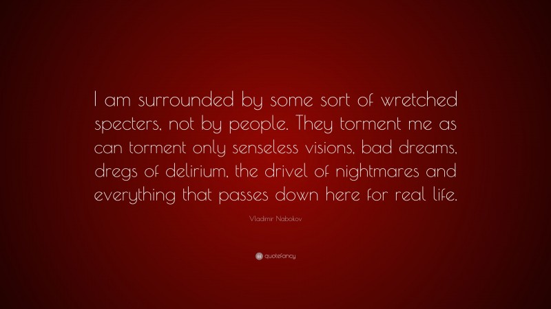 Vladimir Nabokov Quote: “I am surrounded by some sort of wretched specters, not by people. They torment me as can torment only senseless visions, bad dreams, dregs of delirium, the drivel of nightmares and everything that passes down here for real life.”