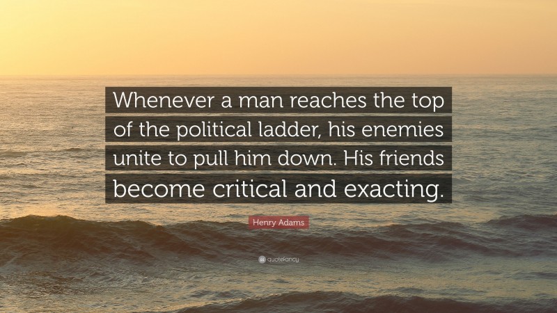 Henry Adams Quote: “Whenever a man reaches the top of the political ladder, his enemies unite to pull him down. His friends become critical and exacting.”
