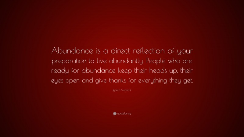 Iyanla Vanzant Quote: “Abundance is a direct reflection of your preparation to live abundantly. People who are ready for abundance keep their heads up, their eyes open and give thanks for everything they get.”