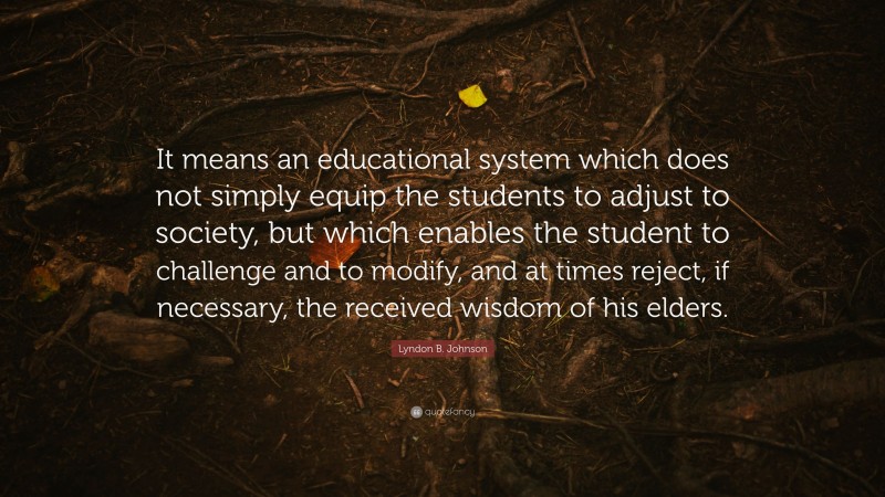 Lyndon B. Johnson Quote: “It means an educational system which does not simply equip the students to adjust to society, but which enables the student to challenge and to modify, and at times reject, if necessary, the received wisdom of his elders.”
