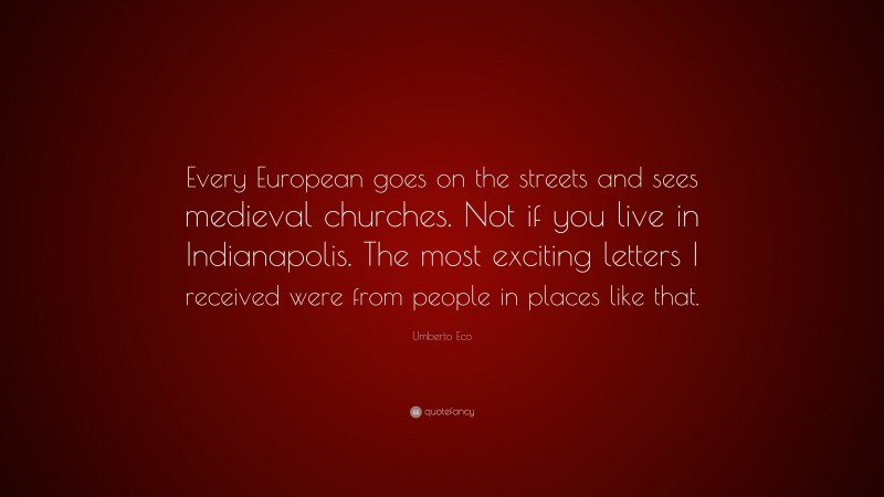 Umberto Eco Quote: “Every European goes on the streets and sees medieval churches. Not if you live in Indianapolis. The most exciting letters I received were from people in places like that.”