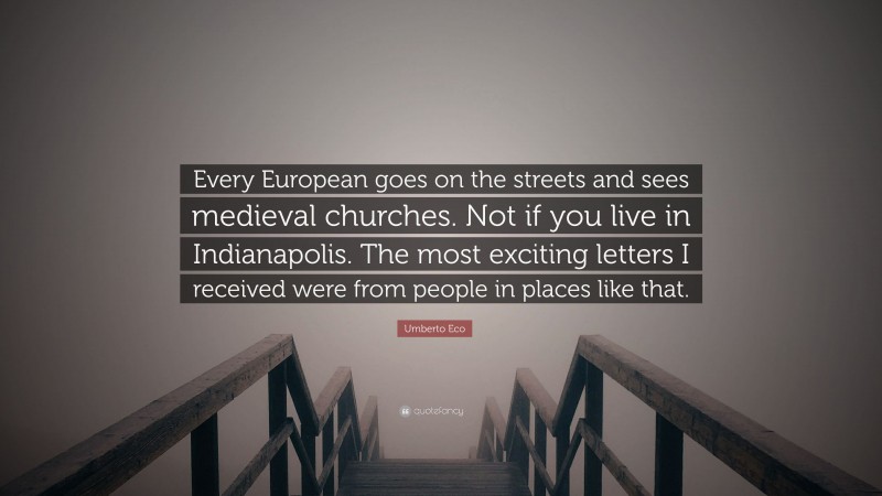 Umberto Eco Quote: “Every European goes on the streets and sees medieval churches. Not if you live in Indianapolis. The most exciting letters I received were from people in places like that.”