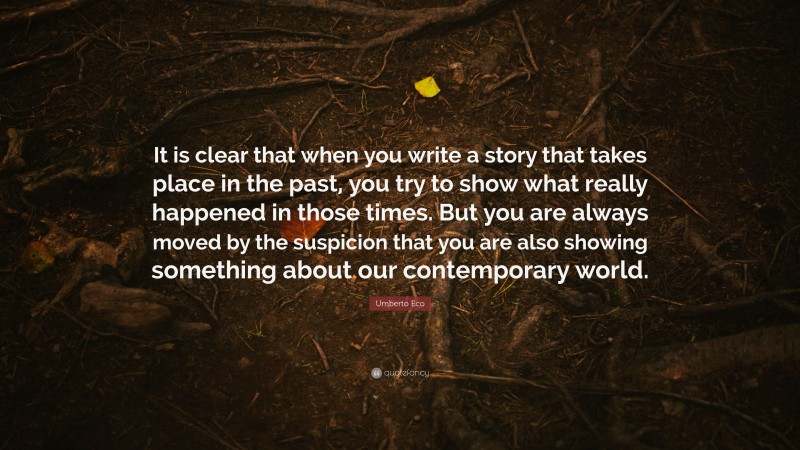 Umberto Eco Quote: “It is clear that when you write a story that takes place in the past, you try to show what really happened in those times. But you are always moved by the suspicion that you are also showing something about our contemporary world.”