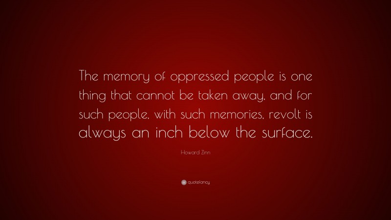 Howard Zinn Quote: “The memory of oppressed people is one thing that cannot be taken away, and for such people, with such memories, revolt is always an inch below the surface.”
