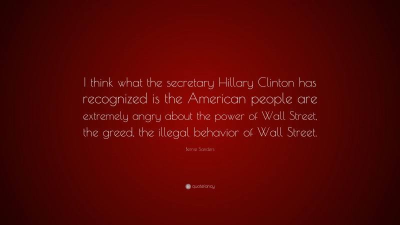 Bernie Sanders Quote: “I think what the secretary Hillary Clinton has recognized is the American people are extremely angry about the power of Wall Street, the greed, the illegal behavior of Wall Street.”