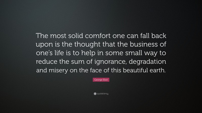 George Eliot Quote: “The most solid comfort one can fall back upon is the thought that the business of one’s life is to help in some small way to reduce the sum of ignorance, degradation and misery on the face of this beautiful earth.”