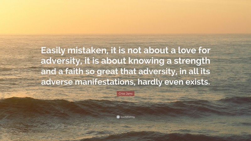 Criss Jami Quote: “Easily mistaken, it is not about a love for adversity, it is about knowing a strength and a faith so great that adversity, in all its adverse manifestations, hardly even exists.”