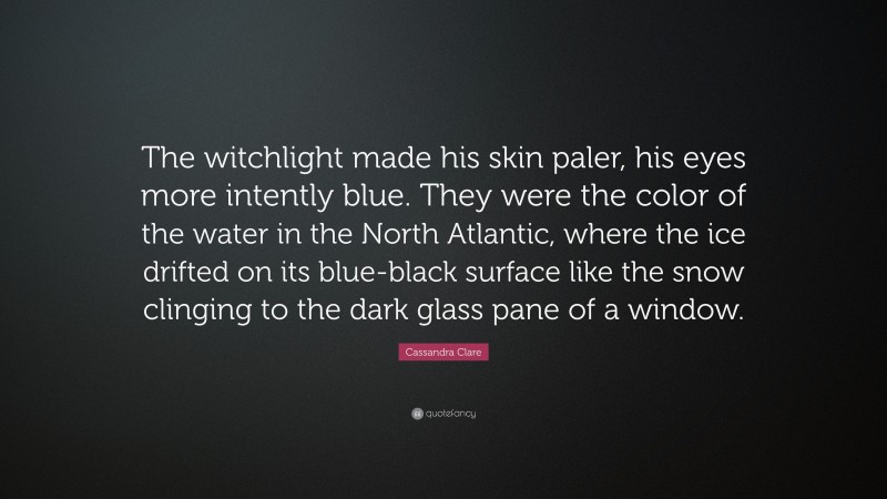Cassandra Clare Quote: “The witchlight made his skin paler, his eyes more intently blue. They were the color of the water in the North Atlantic, where the ice drifted on its blue-black surface like the snow clinging to the dark glass pane of a window.”