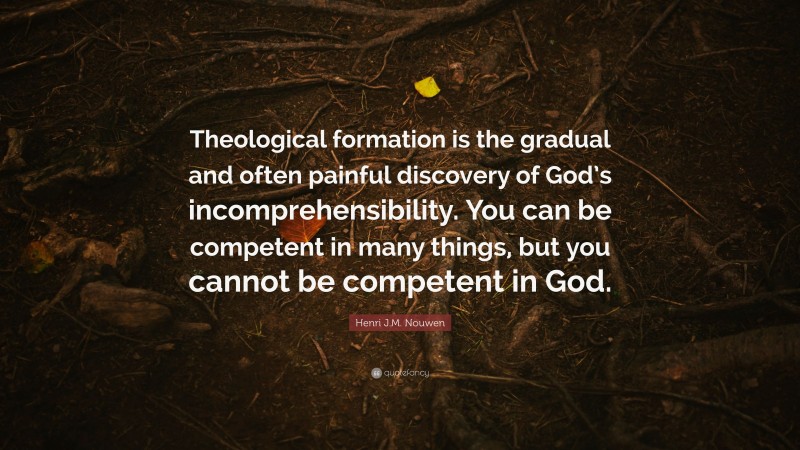 Henri J.M. Nouwen Quote: “Theological formation is the gradual and often painful discovery of God’s incomprehensibility. You can be competent in many things, but you cannot be competent in God.”