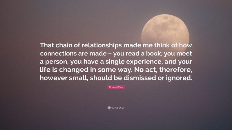 Howard Zinn Quote: “That chain of relationships made me think of how connections are made – you read a book, you meet a person, you have a single experience, and your life is changed in some way. No act, therefore, however small, should be dismissed or ignored.”