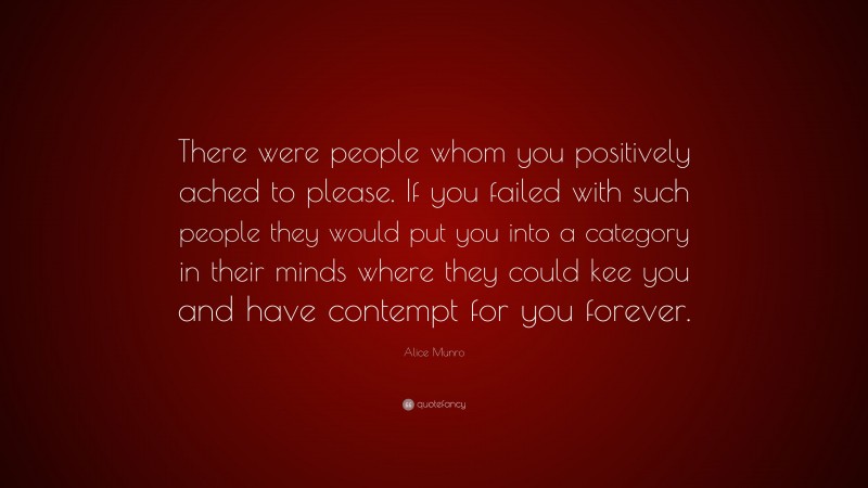 Alice Munro Quote: “There were people whom you positively ached to please. If you failed with such people they would put you into a category in their minds where they could kee you and have contempt for you forever.”