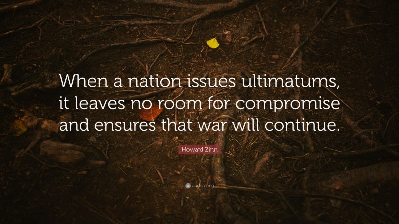 Howard Zinn Quote: “When a nation issues ultimatums, it leaves no room for compromise and ensures that war will continue.”