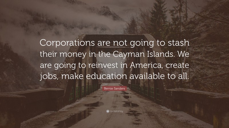 Bernie Sanders Quote: “Corporations are not going to stash their money in the Cayman Islands. We are going to reinvest in America, create jobs, make education available to all.”