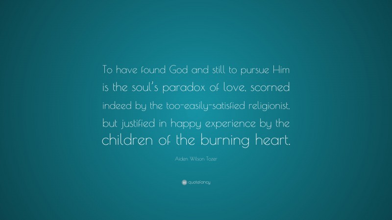 Aiden Wilson Tozer Quote: “To have found God and still to pursue Him is the soul’s paradox of love, scorned indeed by the too-easily-satisfied religionist, but justified in happy experience by the children of the burning heart.”