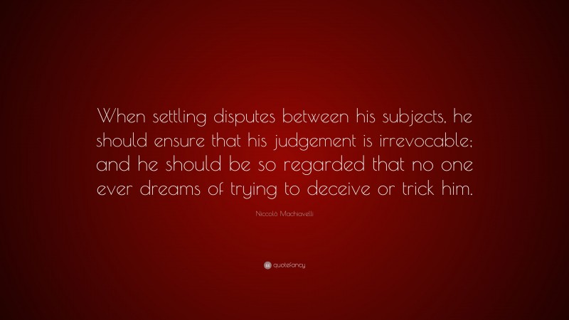 Niccolò Machiavelli Quote: “When settling disputes between his subjects, he should ensure that his judgement is irrevocable; and he should be so regarded that no one ever dreams of trying to deceive or trick him.”