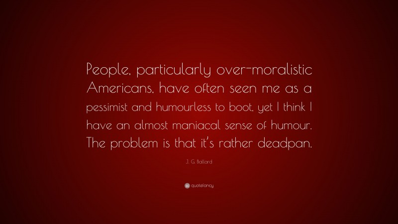 J. G. Ballard Quote: “People, particularly over-moralistic Americans, have often seen me as a pessimist and humourless to boot, yet I think I have an almost maniacal sense of humour. The problem is that it’s rather deadpan.”