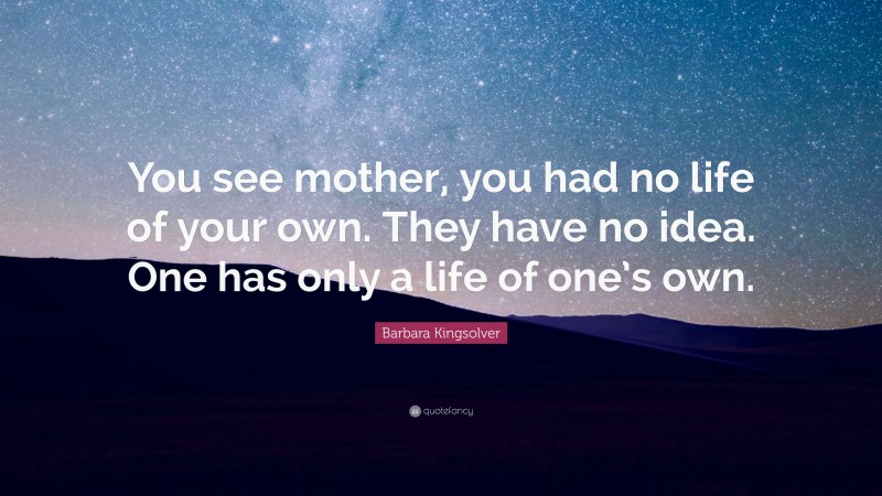 Barbara Kingsolver Quote: “You see mother, you had no life of your own. They have no idea. One has only a life of one’s own.”