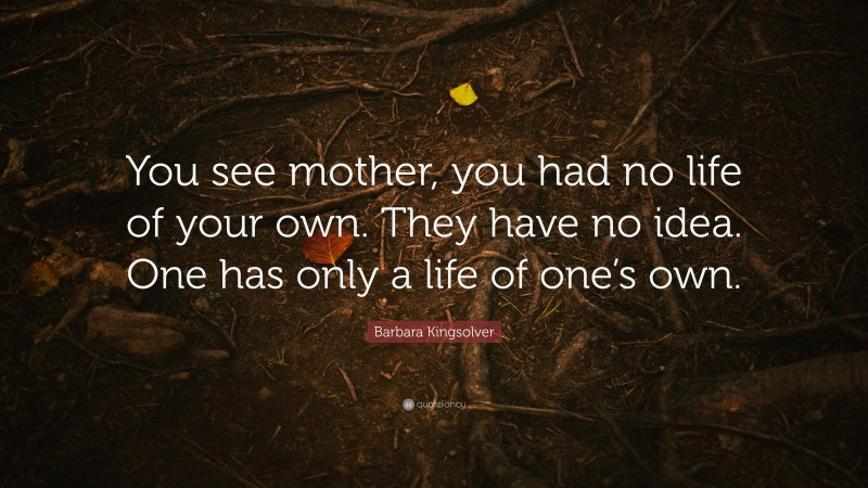 Barbara Kingsolver Quote: “You see mother, you had no life of your own. They have no idea. One has only a life of one’s own.”