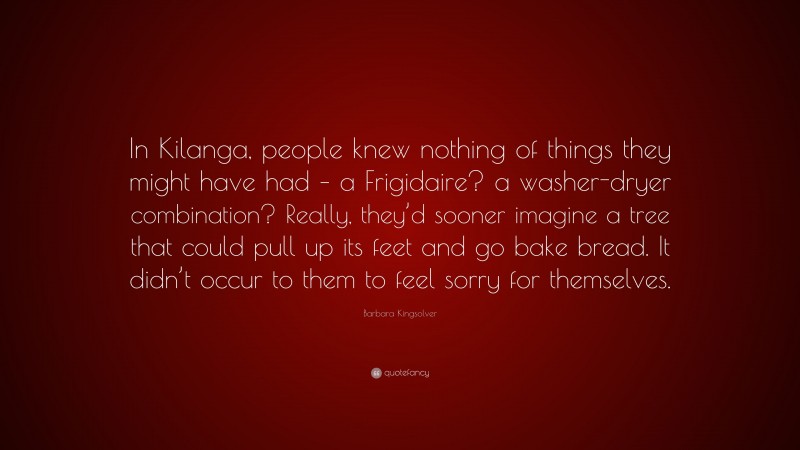 Barbara Kingsolver Quote: “In Kilanga, people knew nothing of things they might have had – a Frigidaire? a washer-dryer combination? Really, they’d sooner imagine a tree that could pull up its feet and go bake bread. It didn’t occur to them to feel sorry for themselves.”