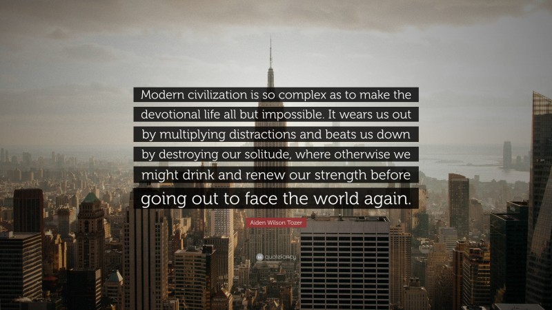 Aiden Wilson Tozer Quote: “Modern civilization is so complex as to make the devotional life all but impossible. It wears us out by multiplying distractions and beats us down by destroying our solitude, where otherwise we might drink and renew our strength before going out to face the world again.”