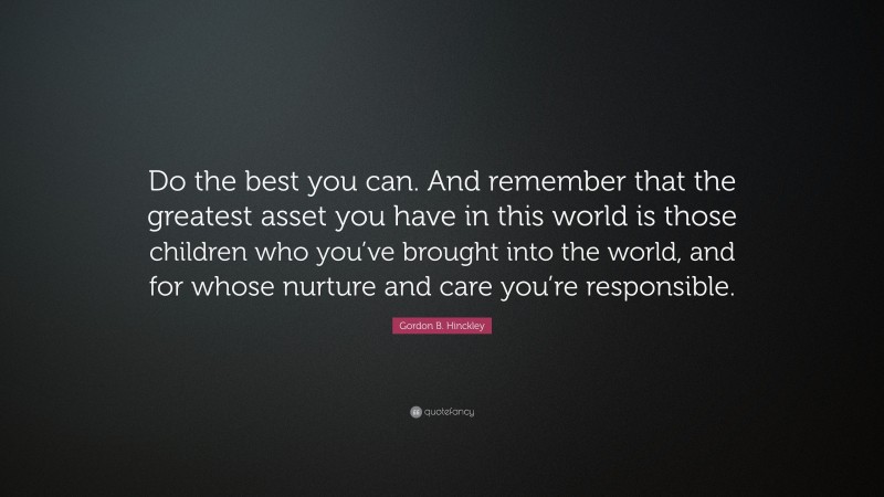 Gordon B. Hinckley Quote: “Do the best you can. And remember that the greatest asset you have in this world is those children who you’ve brought into the world, and for whose nurture and care you’re responsible.”
