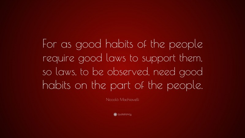 Niccolò Machiavelli Quote: “For as good habits of the people require good laws to support them, so laws, to be observed, need good habits on the part of the people.”